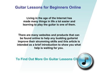 Guitar Lessons for Beginners Online Living in the age of the Internet has made many things in life a lot easier and learning to play the guitar is one of them. There are many websites and products that can be found online to help any budding guitarist improve their strumming skills and this article is intended as a brief introduction to show you what help is waiting for you. To Find Out More On Guitar Lessons Click Here 