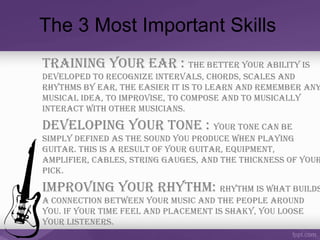 The 3 Most Important Skills
Training Your Ear : ThE bETTEr Your abiliTY is
dEvElopEd To rEcognizE inTErvals, chords, scalEs and
rhYThms bY Ear, ThE EasiEr iT is To lEarn and rEmEmbEr anY
musical idEa, To improvisE, To composE and To musicallY
inTEracT wiTh oThEr musicians.
dEvEloping Your TonE : Your TonE can bE
simplY dEfinEd as ThE sound You producE whEn plaYing
guiTar. This is a rEsulT of Your guiTar, EquipmEnT,
amplifiEr, cablEs, sTring gaugEs, and ThE ThicknEss of Your
pick.
improving Your rhYThm: rhYThm is whaT builds
a connEcTion bETwEEn Your music and ThE pEoplE around
You. if Your TimE fEEl and placEmEnT is shakY, You loosE
Your lisTEnErs.
 