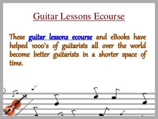 Guitar Lessons Ecourse
These guitar lessons ecourse and eBooks have
helped 1000`s of guitarists all over the world
become better guitarists in a shorter space of
time.
 