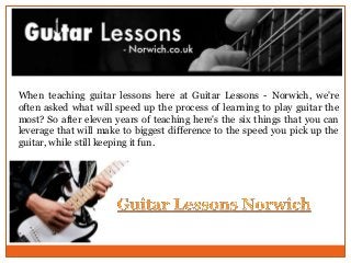 When teaching guitar lessons here at Guitar Lessons - Norwich, we're
often asked what will speed up the process of learning to play guitar the
most? So after eleven years of teaching here's the six things that you can
leverage that will make to biggest difference to the speed you pick up the
guitar, while still keeping it fun.
 