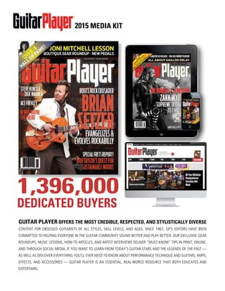 2015 MEDIA KIT
GUITAR PLAYER OFFERS THE MOST CREDIBLE, RESPECTED, AND STYLISTICALLY DIVERSE
CONTENT FOR OBSESSED GUITARISTS OF ALL STYLES, SKILL LEVELS, AND AGES. SINCE 1967, GP’S EDITORS HAVE BEEN
COMMITTED TO HELPING EVERYONE IN THE GUITAR COMMUNITY SOUND BETTER AND PLAY BETTER. OUR EXCLUSIVE GEAR
ROUNDUPS, MUSIC LESSONS, HOW-TO ARTICLES, AND ARTIST INTERVIEWS DELIVER “MUST-KNOW” TIPS IN PRINT, ONLINE,
AND THROUGH SOCIAL MEDIA. IF YOU WANT TO LEARN FROM TODAY’S GUITAR STARS AND THE LEGENDS OF THE PAST —
AS WELL AS DISCOVER EVERYTHING YOU’LL EVER NEED TO KNOW ABOUT PERFORMANCE TECHNIQUE AND GUITARS, AMPS,
EFFECTS, AND ACCESSORIES — GUITAR PLAYER IS AN ESSENTIAL, REAL-WORLD RESOURCE THAT BOTH EDUCATES AND
ENTERTAINS.
A N E W B A Y M E D I A P U B L I C A T I O N
GUITARPLAYER.COM
®
!"#$%&$'#( )* #$+,$-.(
/01.( FUZZ PEDAL ROUNDUP 5 TAKAMINE ACOUSTICS
JANUARY 2014 $6.50 !"#$%
RIVAL SONS LUTHER DICKINSON
TOMATITO JOHN SCOFIELD
LOU REED REMEMBERED OZ NOY’S TWISTED BLUES!
STEVECROP
PER’SGR
EATEST
LICKSDECODE
D
CARLOS
SANTANA
&RANDALL
SMITHANDTHE
“MAGIC”BOOGIE
THATCHANGED
GUITARTONE
FOREVER
1,396,000
DEDICATED BUYERS
 