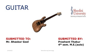 GUITAR
SUBMITTED TO:
Mr. Bhaskar Goel
SUBMITTED BY:
Prashant Thakur
4th sem. M.E.(auto)
3/14/2015 Manufacturing Technology
 