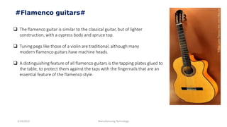 3/14/2015 Manufacturing Technology
#Flamenco guitars#
 The flamenco guitar is similar to the classical guitar, but of lighter
construction, with a cypress body and spruce top.
 Tuning pegs like those of a violin are traditional, although many
modern flamenco guitars have machine heads.
 A distinguishing feature of all flamenco guitars is the tapping plates glued to
the table, to protect them against the taps with the fingernails that are an
essential feature of the flamenco style.
 