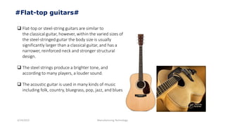 3/14/2015 Manufacturing Technology
#Flat-top guitars#
 Flat-top or steel-string guitars are similar to
the classical guitar, however, within the varied sizes of
the steel-stringed guitar the body size is usually
significantly larger than a classical guitar, and has a
narrower, reinforced neck and stronger structural
design.
 The steel strings produce a brighter tone, and
according to many players, a louder sound.
 The acoustic guitar is used in many kinds of music
including folk, country, bluegrass, pop, jazz, and blues
 