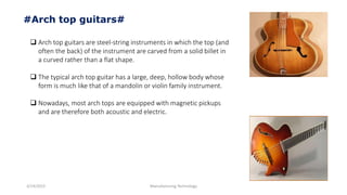 3/14/2015 Manufacturing Technology
#Arch top guitars#
 Arch top guitars are steel-string instruments in which the top (and
often the back) of the instrument are carved from a solid billet in
a curved rather than a flat shape.
 The typical arch top guitar has a large, deep, hollow body whose
form is much like that of a mandolin or violin family instrument.
 Nowadays, most arch tops are equipped with magnetic pickups
and are therefore both acoustic and electric.
 