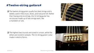 3/14/2015 Manufacturing Technology
#Twelve-string guitars#
 The twelve-string guitar usually has steel strings and is
widely used in folk music, blues, and rock and roll. Rather
than having only six strings, the 12-string guitar has
six courses made up of two strings each, like
a mandolin or lute.
 The highest two courses are tuned in unison, while the
others are tuned in octaves. The 12-string guitar is also
made in electric forms.
 