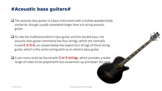 3/14/2015 Manufacturing Technology
#Acoustic bass guitars#
 The acoustic bass guitar is a bass instrument with a hollow wooden body
similar to, though usually somewhat larger than a 6-string acoustic
guitar.
 Its Like the traditional electric bass guitar and the double bass, the
acoustic bass guitar commonly has four strings, which are normally
tuned E-A-D-G, an octave below the lowest four strings of the 6-string
guitar, which is the same tuning pitch as an electric bass guitar.
 It can more rarely be found with 5 or 6 strings, which provides a wider
range of notes to be played with less movement up and down the neck
 