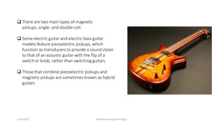 3/14/2015 Manufacturing Technology
 There are two main types of magnetic
pickups, single- and double-coil.
 Some electric guitar and electric bass guitar
models feature piezoelectric pickups, which
function as transducers to provide a sound closer
to that of an acoustic guitar with the flip of a
switch or knob, rather than switching guitars.
 Those that combine piezoelectric pickups and
magnetic pickups are sometimes known as hybrid
guitars
 
