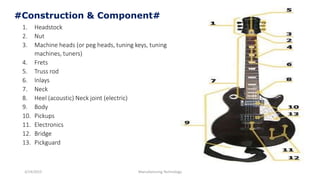 3/14/2015 Manufacturing Technology
#Construction & Component#
1. Headstock
2. Nut
3. Machine heads (or peg heads, tuning keys, tuning
machines, tuners)
4. Frets
5. Truss rod
6. Inlays
7. Neck
8. Heel (acoustic) Neck joint (electric)
9. Body
10. Pickups
11. Electronics
12. Bridge
13. Pickguard
 