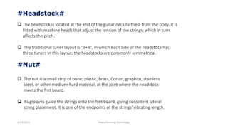 3/14/2015 Manufacturing Technology
#Headstock#
 The headstock is located at the end of the guitar neck farthest from the body. It is
fitted with machine heads that adjust the tension of the strings, which in turn
affects the pitch.
 The traditional tuner layout is "3+3", in which each side of the headstock has
three tuners In this layout, the headstocks are commonly symmetrical.
#Nut#
 The nut is a small strip of bone, plastic, brass, Corian, graphite, stainless
steel, or other medium-hard material, at the joint where the headstock
meets the fret board.
 Its grooves guide the strings onto the fret board, giving consistent lateral
string placement. It is one of the endpoints of the strings' vibrating length.
 