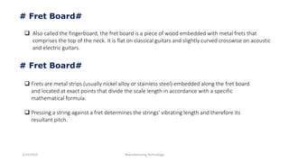 3/14/2015 Manufacturing Technology
# Fret Board#
 Also called the fingerboard, the fret board is a piece of wood embedded with metal frets that
comprises the top of the neck. It is flat on classical guitars and slightly curved crosswise on acoustic
and electric guitars.
# Fret Board#
 Frets are metal strips (usually nickel alloy or stainless steel) embedded along the fret board
and located at exact points that divide the scale length in accordance with a specific
mathematical formula.
 Pressing a string against a fret determines the strings' vibrating length and therefore its
resultant pitch.
 