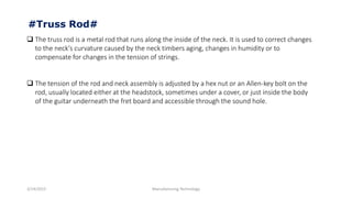 3/14/2015 Manufacturing Technology
 The truss rod is a metal rod that runs along the inside of the neck. It is used to correct changes
to the neck's curvature caused by the neck timbers aging, changes in humidity or to
compensate for changes in the tension of strings.
 The tension of the rod and neck assembly is adjusted by a hex nut or an Allen-key bolt on the
rod, usually located either at the headstock, sometimes under a cover, or just inside the body
of the guitar underneath the fret board and accessible through the sound hole.
#Truss Rod#
 