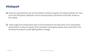 3/14/2015 Manufacturing Technology
#Inlays#
 Inlays are visual elements set into the exterior surface of a guitar. The typical locations for inlay
are on the fret board, headstock, and on acoustic guitars around the sound hole, known as
the rosette.
 Inlays range from simple plastic dots on the fret board to intricate works of art covering the
entire exterior surface of a guitar (front and back). Some guitar players have used LEDs in the
fret board to produce unique lighting effects onstage.
 