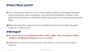 3/14/2015 Manufacturing Technology
#Heel/Neck joint#
This is the point at which the neck is either bolted or glued to the body of the guitar.
Almost all acoustic steel-string guitars, with the primary exception of Taylors, have
glued (otherwise known as set) necks, while electric guitars are constructed using both
types.
Most classical guitars have a neck and headblock carved from one piece of wood,
known as a "Spanish heel.“
 The standard guitar has six strings, but four-, seven-, eight-, nine-, ten-eleven- twelve-
thirteen- and eighteen-string guitars are also available.
 Modern guitar strings are constructed from metal, polymers, or animal or plant product
materials
#Strings#
 