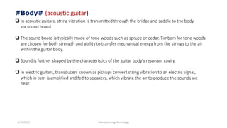 3/14/2015 Manufacturing Technology
#Body# (acoustic guitar)
 In acoustic guitars, string vibration is transmitted through the bridge and saddle to the body
via sound board.
 The sound board is typically made of tone woods such as spruce or cedar. Timbers for tone woods
are chosen for both strength and ability to transfer mechanical energy from the strings to the air
within the guitar body.
 Sound is further shaped by the characteristics of the guitar body's resonant cavity.
 In electric guitars, transducers known as pickups convert string vibration to an electric signal,
which in turn is amplified and fed to speakers, which vibrate the air to produce the sounds we
hear.
 