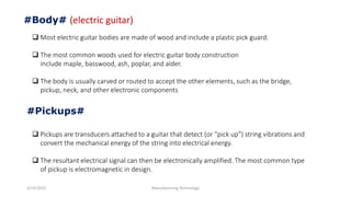 3/14/2015 Manufacturing Technology
#Body# (electric guitar)
 Most electric guitar bodies are made of wood and include a plastic pick guard.
 The most common woods used for electric guitar body construction
include maple, basswood, ash, poplar, and alder.
 The body is usually carved or routed to accept the other elements, such as the bridge,
pickup, neck, and other electronic components
#Pickups#
 Pickups are transducers attached to a guitar that detect (or "pick up") string vibrations and
convert the mechanical energy of the string into electrical energy.
 The resultant electrical signal can then be electronically amplified. The most common type
of pickup is electromagnetic in design.
 
