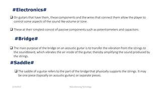 3/14/2015 Manufacturing Technology
#Electronics#
 On guitars that have them, these components and the wires that connect them allow the player to
control some aspects of the sound like volume or tone.
 These at their simplest consist of passive components such as potentiometers and capacitors.
#Bridge#
 The main purpose of the bridge on an acoustic guitar is to transfer the vibration from the strings to
the soundboard, which vibrates the air inside of the guitar, thereby amplifying the sound produced by
the strings.
#Saddle#
 The saddle of a guitar refers to the part of the bridge that physically supports the strings. It may
be one piece (typically on acoustic guitars) or separate pieces.
 