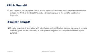 3/14/2015 Manufacturing Technology
#Pick Guard#
 Also known as a scratch plate. This is usually a piece of laminated plastic or other material that
protects the finish of the top of the guitar from damage due to the use of a plectrum or
fingernails
#Guitar Strap#
 A guitar strap is a strip of fabric with a leather or synthetic leather piece on each end. It is made
to hold a guitar via the shoulders, at an adjustable length to suit the position favored by the
guitarist.
 