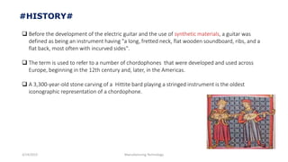 3/14/2015 Manufacturing Technology
#HISTORY#
 Before the development of the electric guitar and the use of , a guitar was
defined as being an instrument having "a long, fretted neck, flat wooden soundboard, ribs, and a
flat back, most often with incurved sides".
 The term is used to refer to a number of chordophones that were developed and used across
Europe, beginning in the 12th century and, later, in the Americas.
 A 3,300-year-old stone carving of a Hittite bard playing a stringed instrument is the oldest
iconographic representation of a chordophone.
 