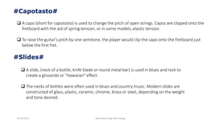 3/14/2015 Manufacturing Technology
#Capotasto#
 A capo (short for capotasto) is used to change the pitch of open strings. Capos are clipped onto the
fretboard with the aid of spring tension, or in some models, elastic tension.
 To raise the guitar's pitch by one semitone, the player would clip the capo onto the fretboard just
below the first fret.
#Slides#
 A slide, (neck of a bottle, knife blade or round metal bar) is used in blues and rock to
create a glissando or "Hawaiian" effect.
 The necks of bottles were often used in blues and country music. Modern slides are
constructed of glass, plastic, ceramic, chrome, brass or steel, depending on the weight
and tone desired.
 