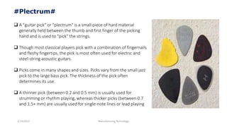 3/14/2015 Manufacturing Technology
#Plectrum#
 A "guitar pick" or "plectrum" is a small piece of hard material
generally held between the thumb and first finger of the picking
hand and is used to "pick" the strings.
 Though most classical players pick with a combination of fingernails
and fleshy fingertips, the pick is most often used for electric and
steel-string acoustic guitars.
 Picks come in many shapes and sizes. Picks vary from the small jazz
pick to the large bass pick. The thickness of the pick often
determines its use.
 A thinner pick (between 0.2 and 0.5 mm) is usually used for
strumming or rhythm playing, whereas thicker picks (between 0.7
and 1.5+ mm) are usually used for single-note lines or lead playing
 