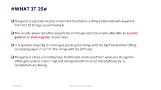 3/14/2015 Manufacturing Technology
#WHAT IT IS#
 The guitar is a popular musical instrument classified as a string instrument with anywhere
from 4 to 18 strings, usually having 6.
 The sound is projected either acoustically or through electrical amplification (for an acoustic
guitar or an electric guitar, respectively).
 It is typically played by strumming or plucking the strings with the right hand while fretting
(or pressing against the fret) the strings with the left hand.
 The guitar is a type of chordophone, traditionally constructed from wood and strung with
either gut, nylon or steel strings and distinguished from other chordophones by its
construction and tuning.
 