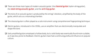 3/14/2015 Manufacturing Technology
 There are three main types of modern acoustic guitar: the classical guitar (nylon-string guitar),
the steel-string acoustic guitar, and the arch top guitar.
 The tone of an acoustic guitar is produced by the strings' vibration, amplified by the body of the
guitar, which acts as a resonating chamber.
 The classical guitar is often played as a solo instrument using comprehensive fingerpicking technique.
 Electric guitars, introduced in the 1930s, use an amplifier that can electronically manipulate and
shape the tone.
 Early amplified guitars employed a hollow body, but a solid body was eventually found more suitable,
as it was less prone to feedback. Electric guitars have had a continuing profound influence on popular
culture.
 