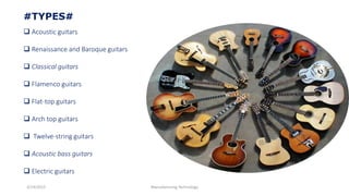 3/14/2015 Manufacturing Technology
#TYPES#
 Acoustic guitars
 Renaissance and Baroque guitars
 Classical guitars
 Flamenco guitars
 Flat-top guitars
 Arch top guitars
 Twelve-string guitars
 Acoustic bass guitars
 Electric guitars
 