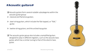 3/14/2015 Manufacturing Technology
#Acoustic guitars#
 Acoustic guitars form several notable subcategories within the
acoustic guitar group:
 classical and flamenco guitars;
 steel-string guitars, which include the flat-topped, or "folk,"
guitar.
 twelve-string guitars; and the arched-top guitar.
 The acoustic guitar group also includes unamplified guitars
designed to play in different registers, such as the acoustic bass
guitar, which has a similar tuning to that of the electric bass
guitar.
 