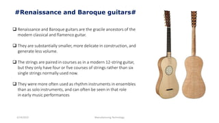 3/14/2015 Manufacturing Technology
#Renaissance and Baroque guitars#
 Renaissance and Baroque guitars are the gracile ancestors of the
modern classical and flamenco guitar.
 They are substantially smaller, more delicate in construction, and
generate less volume.
 The strings are paired in courses as in a modern 12-string guitar,
but they only have four or five courses of strings rather than six
single strings normally used now.
 They were more often used as rhythm instruments in ensembles
than as solo instruments, and can often be seen in that role
in early music performances
 