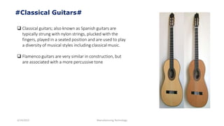 3/14/2015 Manufacturing Technology
#Classical Guitars#
 Classical guitars; also known as Spanish guitars are
typically strung with nylon strings, plucked with the
fingers, played in a seated position and are used to play
a diversity of musical styles including classical music.
 Flamenco guitars are very similar in construction, but
are associated with a more percussive tone
 