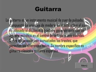 Guitarra La guitarra es un instrumento musical de cuerda pulsada, compuesto de una caja de madera, un mástil sobre el que va adosado el diapasón o trastero generalmente con un agujero acústico en el centro de la tapa, y seis cuerdas. Sobre el diapasón van incrustados los trastes, que permiten las diferentes notas. Su nombre específico es guitarra clásica o guitarra española. Menú 