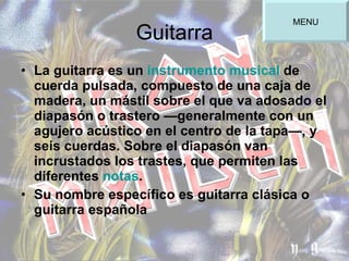Guitarra La guitarra es un  instrumento musical  de cuerda pulsada, compuesto de una caja de madera, un mástil sobre el que va adosado el diapasón o trastero —generalmente con un agujero acústico en el centro de la tapa—, y seis cuerdas. Sobre el diapasón van incrustados los trastes, que permiten las diferentes  notas .  Su nombre específico es guitarra clásica o guitarra española MENU 