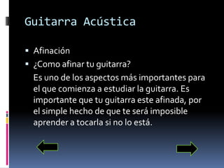 Guitarra AcústicaAfinación¿Como afinar tu guitarra?	Es uno de los aspectos más importantes para el que comienza a estudiar la guitarra. Es importante que tu guitarra este afinada, por el simple hecho de que te será imposible aprender a tocarla si no lo está.