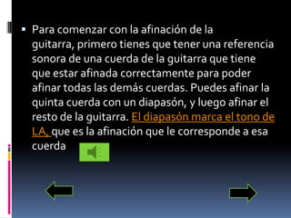 Para comenzar con la afinación de la guitarra, primero tienes que tener una referencia sonora de una cuerda de la guitarra que tiene que estar afinada correctamente para poder afinar todas las demás cuerdas. Puedes afinar la quinta cuerda con un diapasón, y luego afinar el resto de la guitarra. El diapasón marca el tono de LA, que es la afinación que le corresponde a esa cuerda  
