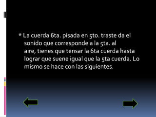 * La cuerda 6ta. pisada en 5to. traste da el sonido que corresponde a la 5ta. al aire, tienes que tensar la 6ta cuerda hasta lograr que suene igual que la 5ta cuerda. Lo mismo se hace con las siguientes.