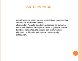 ISNTRUMENTOS



Actualmente se interpreta con la mezcla de instrumentos
autóctonos del Ecuador como:
el rondador, Pingullo, Bandolín, dulzainas, se suman a
estos instrumentos extranjeros como: la guitarra, quena,
bombos, zampoñas, etc. incluso con instrumentos
electrónicos dándole un toque de modernidad y
estilización.
 