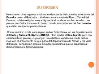 SU ORIGEN
No existe en otras regiones andinas, evidencias de instrumentos autóctonos del
Ecuador como el Rondador o similares, en el museo del Banco Central del
Ecuador, existen reliquias muy antiguas de el rondador confeccionadas, con
plumas de cóndor, instrumento básico para la interpretación del San Juanito
que datan de épocas pre hispánicas.

 Como sinónimo existe en la región andina Colombiana, en los departamentos
del Huila y Tolima EL SAN JUANERO, ritmo similar al San Juanito pero con
características propias, cuyo origen no establece vinculación con la cultura
inca, con el antecedente de que parte del departamento de Nariño y del Valle
del Cauca, pertenecían antes al Ecuador, los mismos que se separaron al
desmembrarse la Gran Colombia.
 