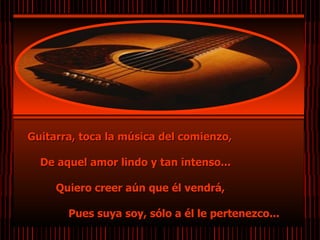 Guitarra, toca la música del comienzo,  De aquel amor lindo y tan intenso...  Quiero creer aún que él vendrá,  Pues suya soy, sólo a él le pertenezco...   