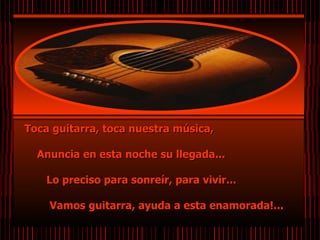 Toca guitarra, toca nuestra música,  Anuncia en esta noche su llegada...  Lo preciso para sonreír, para vivir...  Vamos guitarra, ayuda a esta enamorada!...       