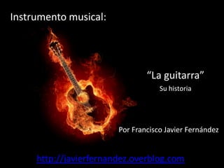 Instrumento musical:




                                “La guitarra”
                                    Su historia




                        Por Francisco Javier Fernández


     http://javierfernandez.overblog.com
 