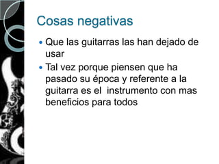 Cosas negativas
 Que las guitarras las han dejado de
usar
 Tal vez porque piensen que ha
pasado su época y referente a la
guitarra es el instrumento con mas
beneficios para todos
 