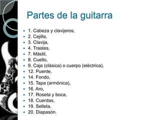 Partes de la guitarra
 1. Cabeza y clavijeros,
 2. Cejilla,
 3. Clavija,
 4. Trastes,
 7. Mástil,
 8. Cuello,
 9. Caja (clásica) o cuerpo (eléctrica),
 12. Puente,
 14. Fondo,
 15. Tapa (armónica),
 16. Aro,
 17. Roseta y boca,
 18. Cuerdas,
 19. Selleta,
 20. Diapasón.
 