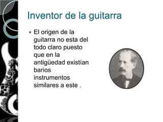 Inventor de la guitarra
 El origen de la
guitarra no esta del
todo claro puesto
que en la
antigüedad existían
barios
instrumentos
similares a este .
 