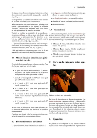 10 6 EJECUCIÓN
En algunas obras el compositor pide al guitarrista que baje
dos semitonos (o sea un tono) la sexta cuerda ―desde el
mi2 al re2―.
En las partituras las cuerdas se nombran con el número
de la cuerda alrededor de una circunferencia.
A las tres cuerdas más graves ―la cuarta, quinta y sexta
cuerda y, particularmente, a esta última― se les llama
“bordones”, debido a que “bordonear” es la ejecución de
un bajo acompañante de una obra de música.
También se cambian las tonalidades de las cuerdas po-
niendo una cejilla que se sitúa un traste más alto por cada
semitono que se quiera aumentar. Por ejemplo si se co-
loca una cejilla en el primer traste la aﬁnación sería la
siguiente: fa4, do4, sol♯3, re♯3, la♯2, y fa2.
La guitarra de diez cuerdas es como la suma de una gui-
tarra común de seis cuerdas y un contrabajo (aﬁnado nor-
malmente una octava grave: sol2, re2, la1 y mi1).
Tabla que muestra el temple clásico mi, si, sol, re, la, mi
por cuerda y en cada uno de los 12 primeros trastes:
4.1 Método básico de aﬁnación para guita-
rras de 6 cuerdas
El método clásico para aﬁnar una guitarra es de oído. Para
ello hay que seguir una serie de reglas:
• se ajusta una cuerda, preferiblemente la 5.ª, a nues-
tro gusto o con alguna referencia si se va a tocar
acompañado (Se suele ajustar a los 110 Hz);
• ahora, la 6.ª cuerda pisada en el 5.º traste suena igual
que la 5.ª cuerda tocada al aire;
• la 5.ª cuerda en el 5.º traste suena igual que la 4.ª
cuerda tocada al aire;
• la 4.ª cuerda en el 5.º traste suena igual que la 3.ª
cuerda tocada al aire;
• la 3.ª cuerda en el 4.º traste suena igual que la 2.ª
cuerda tocada al aire (es importante recordar esta
diferencia);
• la 2.ª cuerda en el 5.º traste suena igual que la 1.ª
cuerda tocada al aire.
A esta forma de aﬁnar se le llama «por unísonos» pe-
ro también se puede aﬁnar “por armónicos” o combinar
ambos métodos.
Cuando se han aﬁnado todas las cuerdas, conviene repa-
sarlas, de ser posible, con un método distinto.
4.2 Posibles referencias para aﬁnar
La guitarra también puede ser aﬁnada con respecto a:
• un diapasón o un silbato (herramientas acústicas que
ofrecen un la para orientar al aﬁnador);
• un aﬁnador electrónico o programa informático;
• el sonido de la señal telefónica (también es un la);
• otros instrumentos.
4.3 Mnemotecnia
A la hora de aﬁnar la guitarra, existen mnemotécnicas que
facilitan el recuerdo de qué nota es la que suena al aire en
cada cuerda de la guitarra. Tres de ellas son las siguientes
frases (comenzando por la cuerda más grave, la sexta):
• «Miranda, la reina, solía silbar» (para las cinco
cuerdas más graves);
• «Mientras Laura regaba, Soledad simplemente
miraba» (para las seis cuerdas).
• «Mira la restauración solar sin mi» (de igual ma-
nera para las seis cuerdas)
5 Corte en la caja para notas agu-
das
Guitarra con hueco para notas agudas.
La forma de las guitarras no siempre es simétrica. Las
guitarras eléctricas y algunas acústicas y clásicas suelen
presentar una especie de curva para facilitar el acceso a
los trastes más cercanos a la boca, para llegar hasta las no-
tas más agudas. Este corte en la caja se suele llamar cuta-
way. Dependiendo de si el guitarrista es diestro o zurdo,
la guitarra se construirá con el cutaway ubicado a uno u
otro lado de la caja armónica.
6 Ejecución
La guitarra se toca apoyando la caja armónica sobre el
regazo, con el mástil o diapasón hacia la izquierda. Esto
 