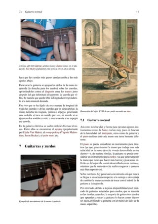7.1 Guitarra normal 11
Técnica del fret tapping: ambas manos digitan notas en el dia-
pasón. Van Halen popularizó esta técnica en los años setenta.
hace que las cuerdas más graves queden arriba y las más
agudas abajo.
Para tocar la guitarra se apoyan los dedos de la mano iz-
quierda (la derecha para los zurdos) sobre las cuerdas,
oprimiéndolas contra el diapasón entre los trastes justo
después del que delimitará el segmento de cuerda que vi-
bra, de manera que quede libre la longitud correspondien-
te a la nota musical deseada.
Una vez que se ha ﬁjado de esta manera la longitud de
todas las cuerdas o de las cuerdas que se desea pulsar, la
mano derecha las rasguea, puntea o arpegia, generando
una melodía si toca un sonido por vez, un acorde si se
ejecutan dos sonidos o más, o una armonía si se arpegia
ese acorde.
En la guitarra eléctrica se suelen utilizar diversas técni-
cas. Entre ellas se encuentran el tapping (popularizado
por Eddie Van Halen), el sweep picking (Yngwie Malms-
teen, Jason Becker), el palm mute, etc.
7 Guitarras y zurdos
Ejemplo de movimiento de la mano izquierda.
Ilustración del siglo XVIII de un zurdo tocando un sitar.
7.1 Guitarra normal
Así como la velocidad y fuerza para ejecutar algunos ins-
trumentos (como la ﬂauta) varían muy poco en función
de la lateralidad del intérprete, otros como la guitarra y
el piano realizan con cada mano una tarea bastante dife-
rente.
El piano se puede considerar un instrumento para dies-
tros (ya que generalmente la mano que trabaja con más
velocidad es la mano derecha ―más desarrollada en un
diestro―), de manera similar, la guitarra se puede con-
siderar un instrumento para zurdos (ya que generalmente
la mano que tiene que hacer más fuerza y posiciones di-
fíciles es la izquierda ―más desarrollada en un zurdo―,
mientras que la mano derecha realiza rasgueos o punteos
más bien repetitivos).
Sobre este tema hay posiciones encontradas sin que nunca
se llegue a un acuerdo respecto a la ventaja o desventaja
de cambiar la manera común de tocar con el mástil de la
guitarra a la izquierda.
Por otro lado, debido a la poca disponibilidad en el mer-
cado de guitarras adaptadas para zurdos, que se acentúa
en las tiendas pequeñas, la mayoría de guitarristas zurdos
que aprenden a tocar la guitarra lo hacen como diestro
(es decir, poniendo la guitarra con el mástil del lado de la
mano izquierda).
 