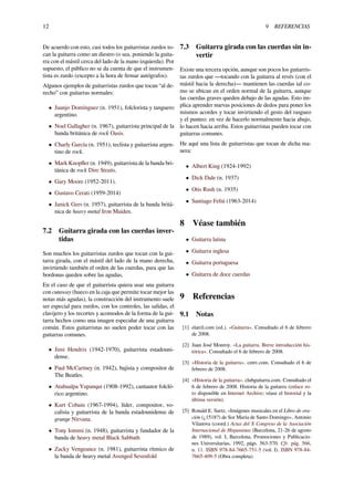 12 9 REFERENCIAS
De acuerdo con esto, casi todos los guitarristas zurdos to-
can la guitarra como un diestro (o sea, poniendo la guita-
rra con el mástil cerca del lado de la mano izquierda). Por
supuesto, el público no se da cuenta de que el instrumen-
tista es zurdo (excepto a la hora de ﬁrmar autógrafos).
Algunos ejemplos de guitarristas zurdos que tocan “al de-
recho” con guitarras normales:
• Juanjo Domínguez (n. 1951), folclorista y tanguero
argentino.
• Noel Gallagher (n. 1967), guitarrista principal de la
banda británica de rock Oasis.
• Charly García (n. 1951), teclista y guitarrista argen-
tino de rock.
• Mark Knopﬂer (n. 1949), guitarrista de la banda bri-
tánica de rock Dire Straits.
• Gary Moore (1952-2011).
• Gustavo Cerati (1959-2014)
• Janick Gers (n. 1957), guitarrista de la banda britá-
nica de heavy metal Iron Maiden.
7.2 Guitarra girada con las cuerdas inver-
tidas
Son muchos los guitarristas zurdos que tocan con la gui-
tarra girada, con el mástil del lado de la mano derecha,
invirtiendo también el orden de las cuerdas, para que las
bordonas queden sobre las agudas,
En el caso de que el guitarrista quiera usar una guitarra
con cutaway (hueco en la caja que permite tocar mejor las
notas más agudas), la construcción del instrumento suele
ser especial para zurdos, con los controles, las salidas, el
clavijero y los recortes y acomodos de la forma de la gui-
tarra hechos como una imagen especular de una guitarra
común. Estos guitarristas no suelen poder tocar con las
guitarras comunes.
• Jimi Hendrix (1942-1970), guitarrista estadouni-
dense.
• Paul McCartney (n. 1942), bajista y compositor de
The Beatles.
• Atahualpa Yupanqui (1908-1992), cantautor folcló-
rico argentino.
• Kurt Cobain (1967-1994), líder, compositor, vo-
calista y guitarrista de la banda estadounidense de
grunge Nirvana.
• Tony Iommi (n. 1948), guitarrista y fundador de la
banda de heavy metal Black Sabbath
• Zacky Vengeance (n. 1981), guitarrista rítmico de
la banda de heavy metal Avenged Sevenfold
7.3 Guitarra girada con las cuerdas sin in-
vertir
Existe una tercera opción, aunque son pocos los guitarris-
tas zurdos que —tocando con la guitarra al revés (con el
mástil hacia la derecha)— mantienen las cuerdas tal co-
mo se ubican en el orden normal de la guitarra, aunque
las cuerdas graves queden debajo de las agudas. Esto im-
plica aprender nuevas posiciones de dedos para poner los
mismos acordes y tocar invirtiendo el gesto del rasgueo
y el punteo: en vez de hacerlo normalmente hacia abajo,
lo hacen hacia arriba. Estos guitarristas pueden tocar con
guitarras comunes.
He aquí una lista de guitarristas que tocan de dicha ma-
nera:
• Albert King (1924-1992)
• Dick Dale (n. 1937)
• Otis Rush (n. 1935)
• Santiago Feliú (1963-2014)
8 Véase también
• Guitarra latina
• Guitarra inglesa
• Guitarra portuguesa
• Guitarra de doce cuerdas
9 Referencias
9.1 Notas
[1] elatril.com (ed.). «Guitarra». Consultado el 6 de febrero
de 2008.
[2] Juan José Monroy. «La guitarra. Breve introducción his-
tórica». Consultado el 6 de febrero de 2008.
[3] «Historia de la guitarra». cmtv.com. Consultado el 6 de
febrero de 2008.
[4] «Historia de la guitarra». clubguitarra.com. Consultado el
6 de febrero de 2008. Historia de la guitarra (enlace ro-
to disponible en Internet Archive; véase el historial y la
última versión).
[5] Ronald E. Surtz, «Imágenes musicales en el Libro de ora-
ción (¿1518?) de Sor María de Santo Domingo», Antonio
Vilanova (coord.) Actas del X Congreso de la Asociación
Internacional de Hispanistas (Barcelona, 21-26 de agosto
de 1989), vol. I, Barcelona, Promociones y Publicacio-
nes Universitarias, 1992, págs. 563-570. Cfr. pág. 566,
n. 11. ISBN 978-84-7665-751-5 (vol. I). ISBN 978-84-
7665-409-5 (Obra completa).
 