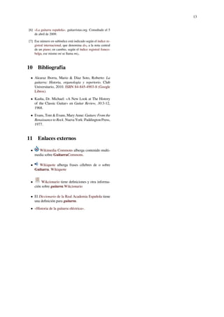 13
[6] «La guitarra española». guitarristas.org. Consultado el 5
de abril de 2009.
[7] Ese número en subíndice está indicado según el índice re-
gistral internacional, que denomina do4 a la nota central
de un piano; en cambio, según el índice registral franco-
belga, ese mismo mi se llama mi3.
10 Bibliografía
• Alcaraz Iborra, Mario & Díaz Soto, Roberto: La
guitarra: Historia, organología y repertorio. Club
Universitario, 2010. ISBN 84-845-4903-8 (Google
Libros).
• Kasha, Dr. Michael: «A New Look at The History
of the Classic Guitar» en Guitar Review, 30:3-12,
1968.
• Evans, Tom & Evans, Mary Anne: Guitars: From the
Renaissance to Rock. Nueva York: Paddington Press,
1977.
11 Enlaces externos
• Wikimedia Commons alberga contenido multi-
media sobre GuitarraCommons.
• Wikiquote alberga frases célebres de o sobre
Guitarra. Wikiquote
• Wikcionario tiene deﬁniciones y otra informa-
ción sobre guitarra.Wikcionario
• El Diccionario de la Real Academia Española tiene
una deﬁnición para guitarra.
• «Historia de la guitarra eléctrica».
 