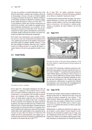 2.3 Siglo XVI 3
rah, que en castellano se terminó llamando cítara. Este
hecho ha dado lugar a suponer que la guitarra deriva de
la cítara griega y romana, a las que se le habría añadido
un mango al comienzo de nuestra era. Muchos estudiosos
y musicólogos atribuyen la llegada de la guitarra a Espa-
ña por medio del Imperio romano en el año 400.[1][2][3]
La otra hipótesis sostiene que el primer instrumento con
mástil fue la ud árabe, cuyo nombre los españoles termi-
naron fundiendo erróneamente con su artículo: «la ud»
femenina se convirtió en el masculino "laúd". Fueron pre-
cisamente los árabes quienes introdujeron el instrumento
en España, donde evolucionó de acuerdo a los gustos mu-
sicales de la plebe bajo dominación musulmana.
En la India estos instrumentos eran conocidos en idio-
ma sánscrito como sitar (instrumento descendiente de la
vina), palabra que proviene de dos palabras indoeuropeas
que darían origen a la palabra española “guitarra": la raíz
guīt (que produjo las palabras sánscritas guitá: ‘canción’
(como en el Bhagavad-guitá, la ‘canción del Señor’), o
sangīt: ‘música’) y la raíz tar, que signiﬁca ‘cuerda’ o ‘acor-
de’.
2.2 Edad Media
Una guitarra morisca o mandora.
En los siglos XI y XII pueden distinguirse dos tipos de
“guitarres” o “guiternes”. Por un lado la morisca o man-
dora, con forma ovalada de media pera y que se asemeja
al laúd árabe y a la mandolina. Por otro lado la guitarra
latina, una evolución de las antiguas cedras, cítolas y
cítaras, de fondo plano, unida por aros con mango lar-
go y cuyo clavijero era similar al del violín. La primera
de ellas concuerda con la hipótesis del origen oriental de
la guitarra, una especie de laúd asirio que se habría exten-
dido por Persia y Arabia, hasta llegar a España durante la
estancia árabe en la Península ibérica. La segunda, refor-
zaría la hipótesis del origen greco-latino del instrumento.
Ambos tipos están representados en las miniaturas de las
Cantigas de Santa María de Alfonso X el Sabio de 1270
aunque una de las representaciones más antiguas que se
conservan está en Europa Occidental en un Pasionario de
la abadía de Zwiefalten del año 1180.[1][2][3]
En el siglo XIV, los poetas medievales franceses
Guillaume de Machaut y Eustache Deschamps nombran
en sus obras a la “guiterna” sin precisar el tipo.[1]
La guitarra latina evolucionó hasta dar lugar a dos instru-
mentos diferentes: la vihuela, que estaba dotada de seis
órdenes (cuerdas dobles) y que tuvo una amplia difusión
entre la aristocracia y los trovadores y músicos profe-
sionales; y la guitarra, de cuatro órdenes y de uso más
popular.[2]
2.3 Siglo XVI
Tres libros de música en cifra para vihuela, publicado en 1546
por Alonso Mudarra, contiene la primera obra para guitarra de
cuatro órdenes.
En el siglo XVI comienzan a realizarse numerosas com-
posiciones para guitarra. Esta gran producción tiene co-
mo centro a España.[1]
La primera obra para guitarra de
cuatro órdenes aparece en la obra Tres libros de música en
cifra para vihuela publicada en 1546 por Alonso Mudarra
en Sevilla. En esa época era habitual confundir los nom-
bres de estos instrumentos y fue a ﬁnales de siglo cuan-
do comenzaron a diferenciarse. La guitarra fue utilizada
principalmente como instrumento de acompañamiento y
principalmente con la técnica del rasgueado.[2][4]
2.4 Siglo XVII
El tratado más antiguo sobre la guitarra española fue pu-
blicado en Barcelona en 1596 por Juan Carlos Amat con
el título de Guitarra española de cinco órdenes...[5]
En
1606 Girolamo Montesardo publicó en Bolonia la pri-
mera gran obra para guitarra titulada Nuova inventione
d'involatura per sonare Il balleti sopra la chitarra espag-
nuola y G. A. Colonna Intavolatura di chitarra alla spag-
nuola en 1620.[4]
Habitualmente se atribuye la inclusión de la quinta cuer-
da al músico y poeta andaluz Vicente Espinel. La atri-
bución de esta invención la realizó Lope de Vega, pero
fue refutada por Nicolao Doici de Velasco (1640) y por
Gaspar Sanz (1684) en sus tratados sobre la guitarra espa-
ñola. Sustentan sus aﬁrmaciones en el hecho de que once
 