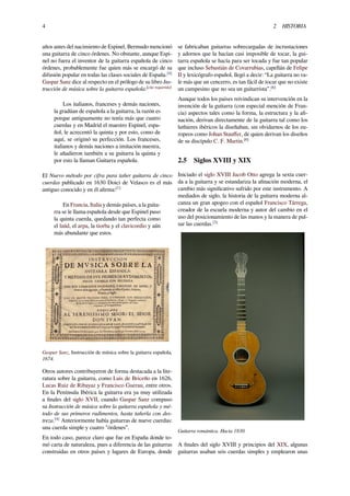 4 2 HISTORIA
años antes del nacimiento de Espinel, Bermudo mencionó
una guitarra de cinco órdenes. No obstante, aunque Espi-
nel no fuera el inventor de la guitarra española de cinco
órdenes, probablemente fue quien más se encargó de su
difusión popular en todas las clases sociales de España.[4]
Gaspar Sanz dice al respecto en el prólogo de su libro Ins-
trucción de música sobre la guitarra española:[cita requerida]
Los italianos, franceses y demás naciones,
la gradúan de española a la guitarra, la razón es
porque antiguamente no tenía más que cuatro
cuerdas y en Madrid el maestro Espinel, espa-
ñol, le acrecentó la quinta y por esto, como de
aquí, se originó su perfección. Los franceses,
italianos y demás naciones a imitación nuestra,
le añadieron también a su guitarra la quinta y
por esto la llaman Guitarra española.
El Nuevo método por cifra para tañer guitarra de cinco
cuerdas publicado en 1630 Doici de Velasco es el más
antiguo conocido y en él aﬁrma:[1]
En Francia, Italia y demás países, a la guita-
rra se le llama española desde que Espinel puso
la quinta cuerda, quedando tan perfecta como
el laúd, el arpa, la tiorba y el clavicordio y aún
más abundante que estos.
Gaspar Sanz, Instrucción de música sobre la guitarra española,
1674.
Otros autores contribuyeron de forma destacada a la lite-
ratura sobre la guitarra, como Luis de Briceño en 1626,
Lucas Ruiz de Ribayaz y Francisco Guerau, entre otros.
En la Península Ibérica la guitarra era ya muy utilizada
a ﬁnales del siglo XVII, cuando Gaspar Sanz compuso
su Instrucción de música sobre la guitarra española y mé-
todo de sus primeros rudimentos, hasta tañerla con des-
treza.[4]
Anteriormente había guitarras de nueve cuerdas:
una cuerda simple y cuatro "órdenes”.
En todo caso, parece claro que fue en España donde to-
mó carta de naturaleza, pues a diferencia de las guitarras
construidas en otros países y lugares de Europa, donde
se fabricaban guitarras sobrecargadas de incrustaciones
y adornos que la hacían casi imposible de tocar, la gui-
tarra española se hacía para ser tocada y fue tan popular
que incluso Sebastián de Covarrubias, capellán de Felipe
II y lexicógrafo español, llegó a decir: “La guitarra no va-
le más que un cencerro, es tan fácil de tocar que no existe
un campesino que no sea un guitarrista”.[6]
Aunque todos los países reivindican su intervención en la
invención de la guitarra (con especial mención de Fran-
cia) aspectos tales como la forma, la estructura y la aﬁ-
nación, derivan directamente de la guitarra tal como los
luthieres ibéricos la diseñaban, sin olvidarnos de los eu-
ropeos como Johan Stauﬀer, de quien derivan los diseños
de su discípulo C. F. Martin.[6]
2.5 Siglos XVIII y XIX
Iniciado el siglo XVIII Jacob Otto agrega la sexta cuer-
da a la guitarra y se estandariza la aﬁnación moderna, el
cambio más signiﬁcativo sufrido por este instrumento. A
mediados de siglo, la historia de la guitarra moderna al-
canza un gran apogeo con el español Francisco Tárrega,
creador de la escuela moderna y autor del cambio en el
uso del posicionamiento de las manos y la manera de pul-
sar las cuerdas.[3]
Guitarra romántica. Hacia 1830.
A ﬁnales del siglo XVIII y principios del XIX, algunas
guitarras usaban seis cuerdas simples y emplearon unas
 